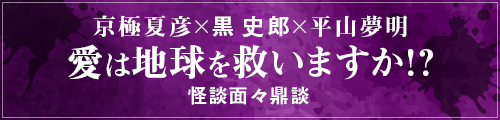 京極夏彦×黒史郎×平山夢明 愛は地球を救いますか！？（怪談面々鼎談）