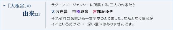「大極宮」の由来は？大沢オフィスに所属する、三人の作家たち大沢在昌　京極夏彦　宮部みゆきそれぞれの名前から一文字ずつとりました。なんとなく語呂がイイというだけで・・・  深い意味はありませんです。